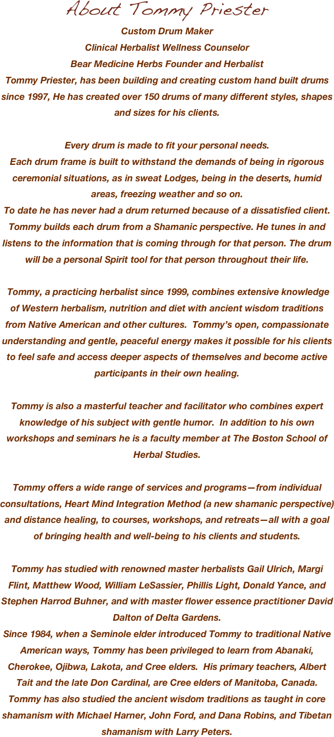 About Tommy Priester
Custom Drum Maker
Clinical Herbalist Wellness Counselor
Bear Medicine Herbs Founder and HerbalistTommy Priester, has been building and creating custom hand built drums since 1997, He has created over 150 drums of many different styles, shapes and sizes for his clients. 

Every drum is made to fit your personal needs. 
Each drum frame is built to withstand the demands of being in rigorous ceremonial situations, as in sweat Lodges, being in the deserts, humid areas, freezing weather and so on.
To date he has never had a drum returned because of a dissatisfied client.
Tommy builds each drum from a Shamanic perspective. He tunes in and listens to the information that is coming through for that person. The drum will be a personal Spirit tool for that person throughout their life.

 Tommy, a practicing herbalist since 1999, combines extensive knowledge of Western herbalism, nutrition and diet with ancient wisdom traditions from Native American and other cultures.  Tommy’s open, compassionate understanding and gentle, peaceful energy makes it possible for his clients to feel safe and access deeper aspects of themselves and become active participants in their own healing.
Tommy is also a masterful teacher and facilitator who combines expert knowledge of his subject with gentle humor.  In addition to his own workshops and seminars he is a faculty member at The Boston School of Herbal Studies.
Tommy offers a wide range of services and programs—from individual consultations, Heart Mind Integration Method (a new shamanic perspective) and distance healing, to courses, workshops, and retreats—all with a goal of bringing health and well-being to his clients and students.
Tommy has studied with renowned master herbalists Gail Ulrich, Margi Flint, Matthew Wood, William LeSassier, Phillis Light, Donald Yance, and Stephen Harrod Buhner, and with master flower essence practitioner David Dalton of Delta Gardens.Since 1984, when a Seminole elder introduced Tommy to traditional Native American ways, Tommy has been privileged to learn from Abanaki, Cherokee, Ojibwa, Lakota, and Cree elders.  His primary teachers, Albert Tait and the late Don Cardinal, are Cree elders of Manitoba, Canada.  Tommy has also studied the ancient wisdom traditions as taught in core shamanism with Michael Harner, John Ford, and Dana Robins, and Tibetan shamanism with Larry Peters.